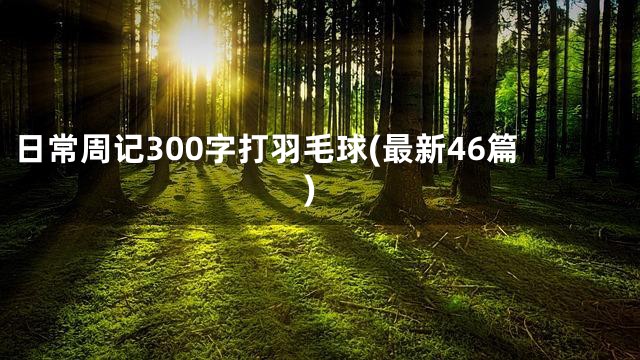 日常周记300字打羽毛球(最新46篇)
